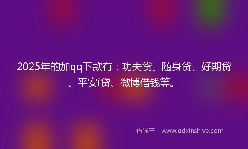 2025年的加qq下款有：功夫贷、随身贷、好期贷、平安i贷、微博借钱等。
