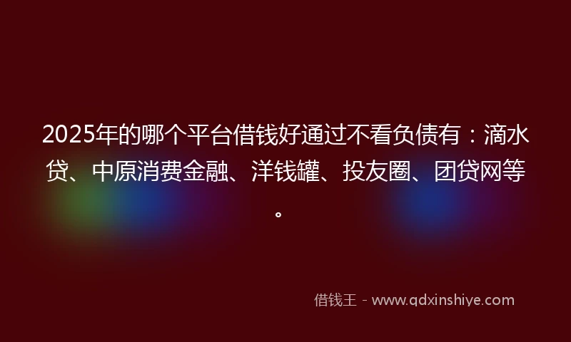 2025年的哪个平台借钱好通过不看负债有:滴水贷、中原消费金融、洋钱罐、投友圈、团贷网等。