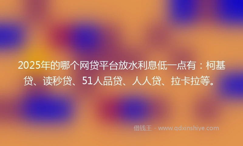 2025年的哪个网贷平台放水利息低一点有：柯基贷、读秒贷、51人品贷、人人贷、拉卡拉等。