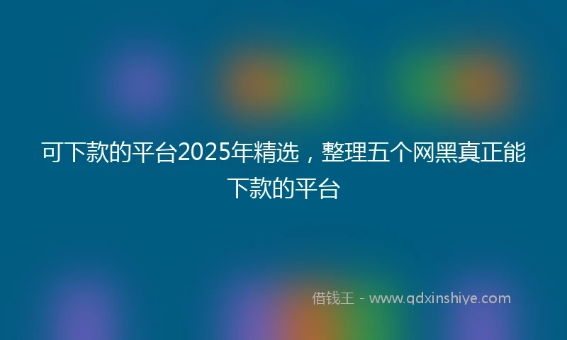 可下款的平台2025年精选,整理五个网黑真正能下款的平台