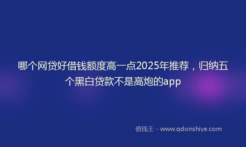 哪个网贷好借钱额度高一点2025年推荐，归纳五个黑白贷款不是高炮的app