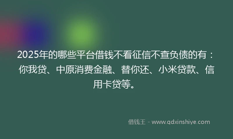 2025年的哪些平台借钱不看征信不查负债的有：你我贷、中原消费金融、替你还、小米贷款、信用卡贷等。