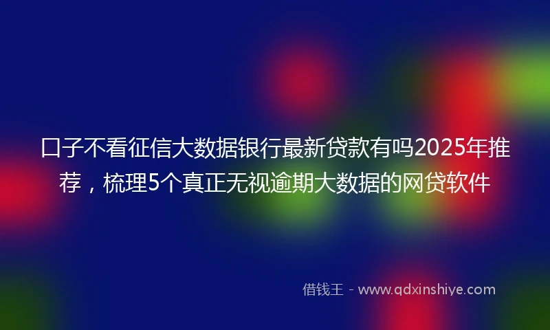 口子不看征信大数据银行最新贷款有吗2025年推荐,梳理5个真正无视逾期大数据的网贷软件