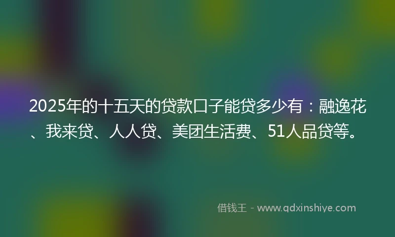 2025年的十五天的贷款口子能贷多少有：融逸花、我来贷、人人贷、美团生活费、51人品贷等。