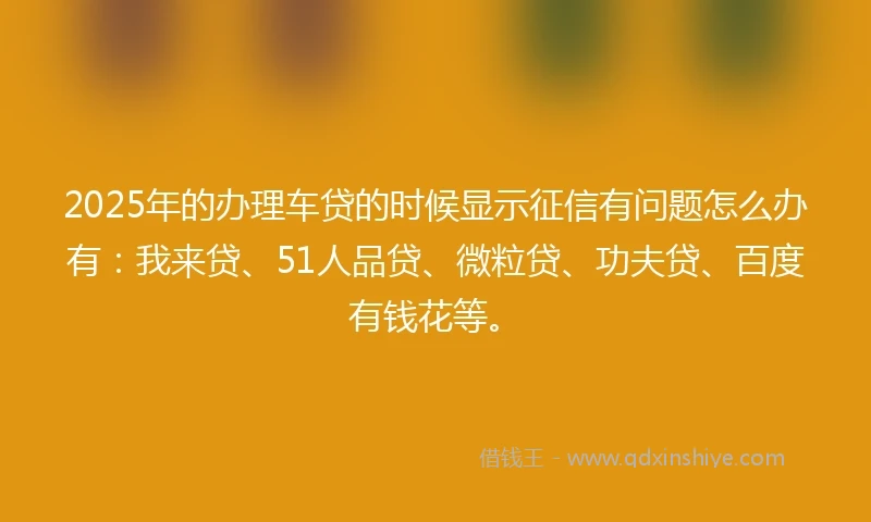 2025年的办理车贷的时候显示征信有问题怎么办有：我来贷、51人品贷、微粒贷、功夫贷、百度有钱花等。