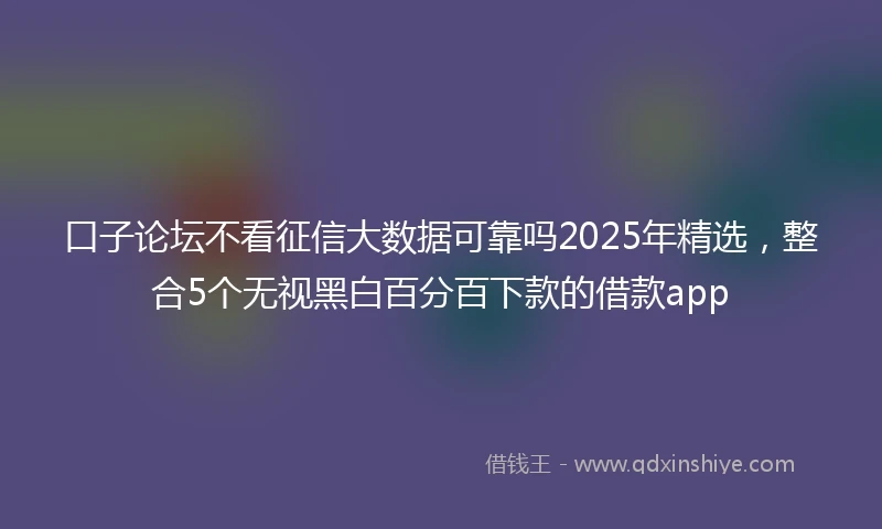 口子论坛不看征信大数据可靠吗2025年精选，整合5个无视黑白百分百下款的借款app
