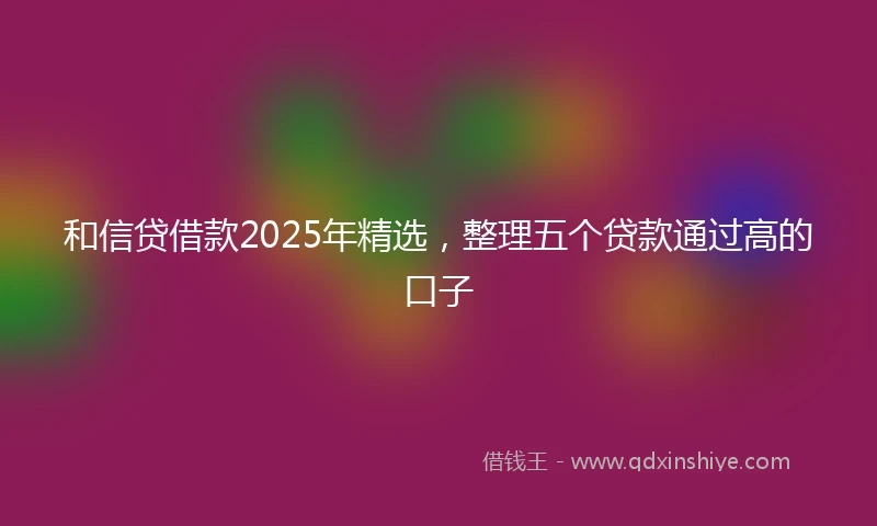 和信贷借款2025年精选，整理五个贷款通过高的口子