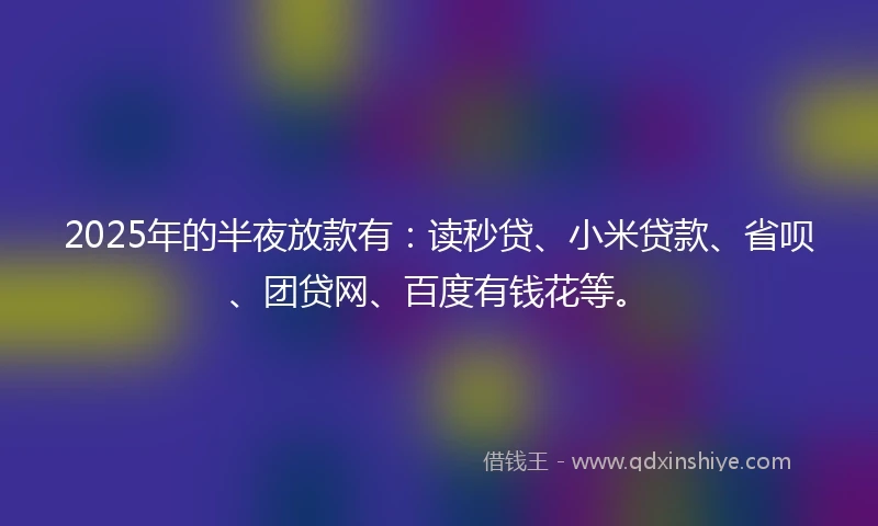 2025年的半夜放款有：读秒贷、小米贷款、省呗、团贷网、百度有钱花等。
