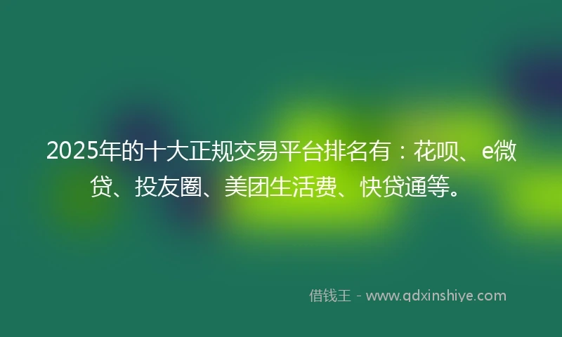 2025年的十大正规交易平台排名有：花呗、e微贷、投友圈、美团生活费、快贷通等。