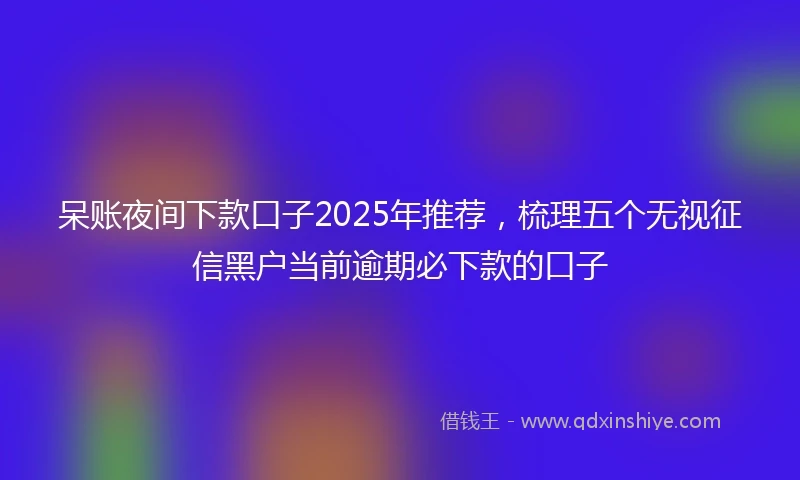 呆账夜间下款口子2025年推荐，梳理五个无视征信黑户当前逾期必下款的口子