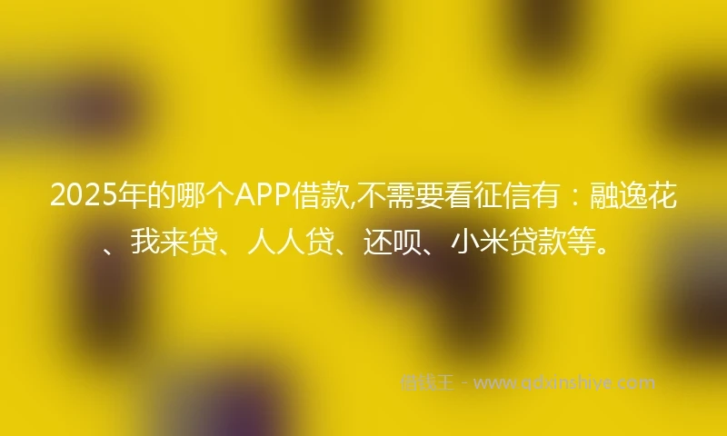 2025年的哪个APP借款,不需要看征信有：融逸花、我来贷、人人贷、还呗、小米贷款等。