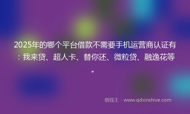 2025年的哪个平台借款不需要手机运营商认证有：我来贷、超人卡、替你还、微粒贷、融逸花等。