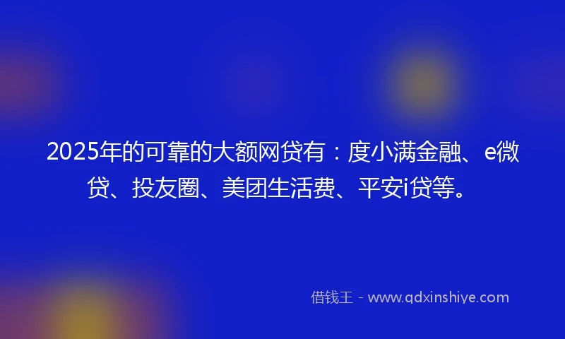 2025年的可靠的大额网贷有：度小满金融、e微贷、投友圈、美团生活费、平安i贷等。