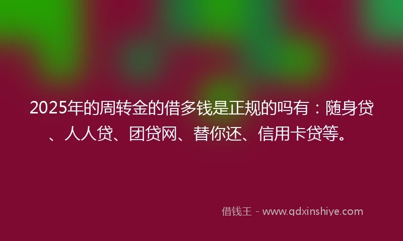 2025年的周转金的借多钱是正规的吗有：随身贷、人人贷、团贷网、替你还、信用卡贷等。