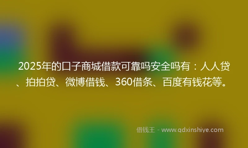 2025年的口子商城借款可靠吗安全吗有：人人贷、拍拍贷、微博借钱、360借条、百度有钱花等。