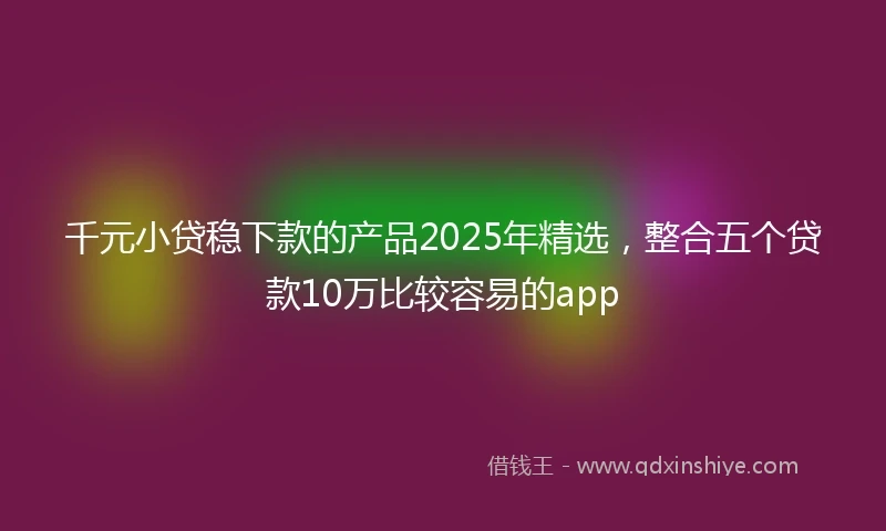 千元小贷稳下款的产品2025年精选，整合五个贷款10万比较容易的app