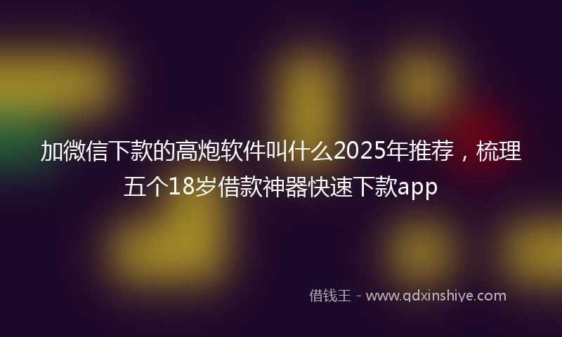 加微信下款的高炮软件叫什么2025年推荐，梳理五个18岁借款神器快速下款app