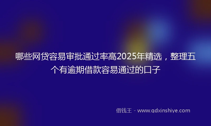 哪些网贷容易审批通过率高2025年精选,整理五个有逾期借款容易通过的口子