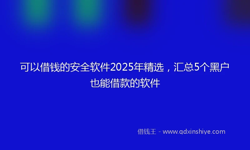 可以借钱的安全软件2025年精选，汇总5个黑户也能借款的软件