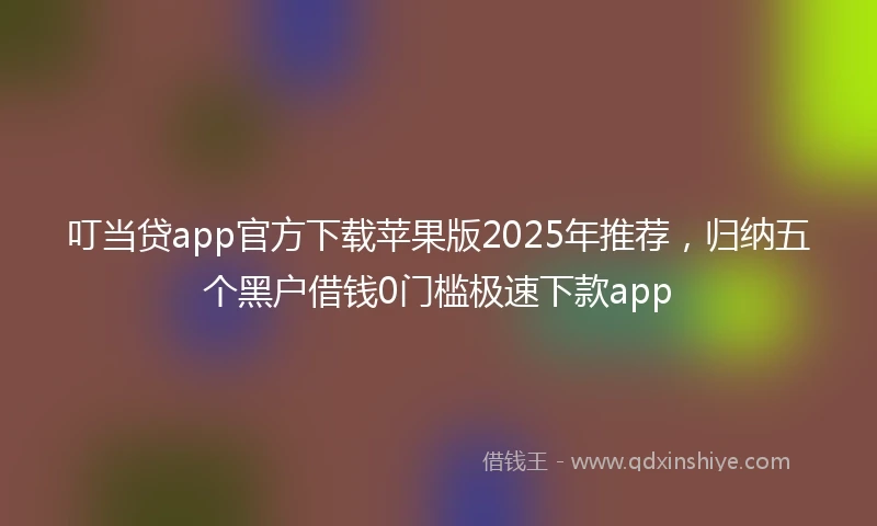 叮当贷app官方下载苹果版2025年推荐，归纳五个黑户借钱0门槛极速下款app