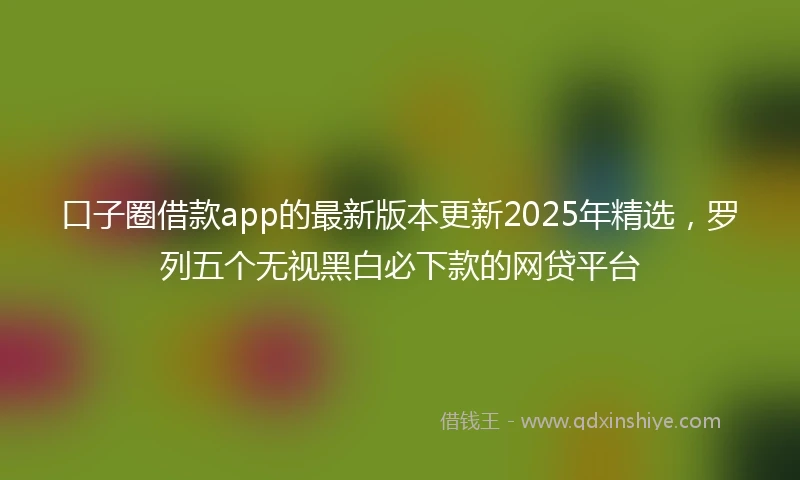 口子圈借款app的最新版本更新2025年精选，罗列五个无视黑白必下款的网贷平台