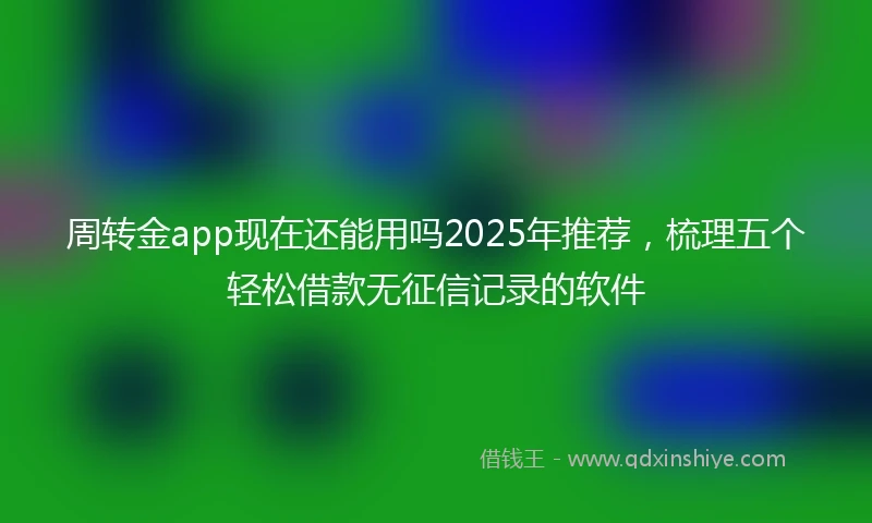 周转金app现在还能用吗2025年推荐，梳理五个轻松借款无征信记录的软件