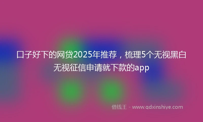 口子好下的网贷2025年推荐，梳理5个无视黑白无视征信申请就下款的app
