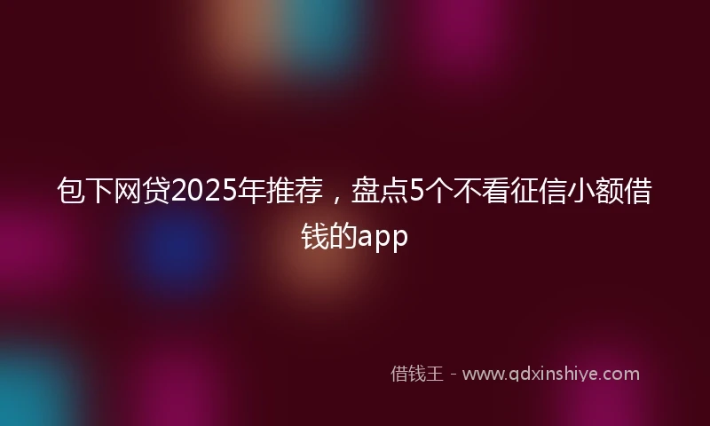 包下网贷2025年推荐，盘点5个不看征信小额借钱的app