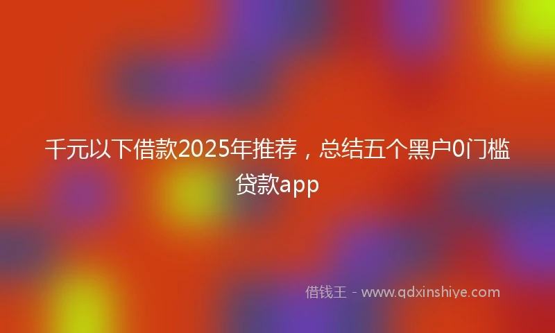 千元以下借款2025年推荐，总结五个黑户0门槛贷款app