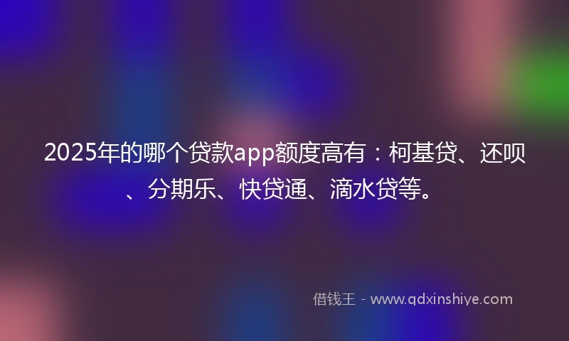 2025年的哪个贷款app额度高有：柯基贷、还呗、分期乐、快贷通、滴水贷等。
