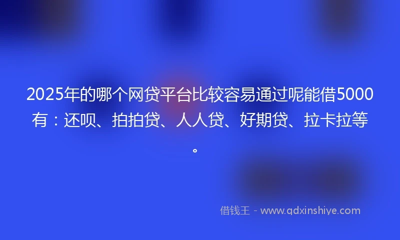 2025年的哪个网贷平台比较容易通过呢能借5000有：还呗、拍拍贷、人人贷、好期贷、拉卡拉等。