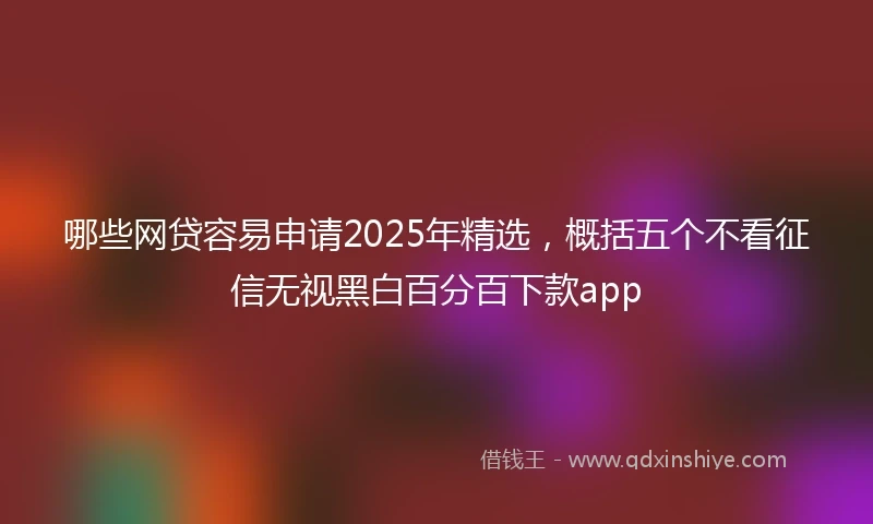 哪些网贷容易申请2025年精选，概括五个不看征信无视黑白百分百下款app