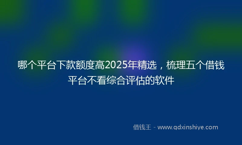 哪个平台下款额度高2025年精选，梳理五个借钱平台不看综合评估的软件
