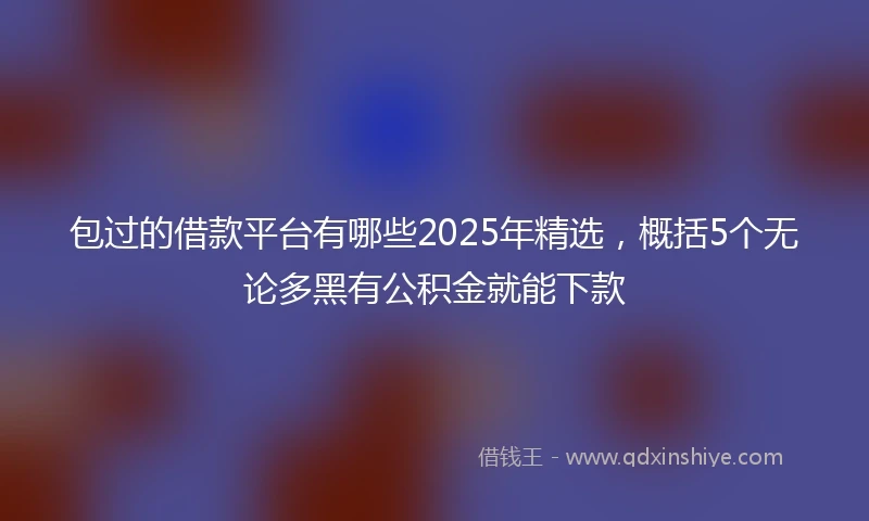 包过的借款平台有哪些2025年精选，概括5个无论多黑有公积金就能下款
