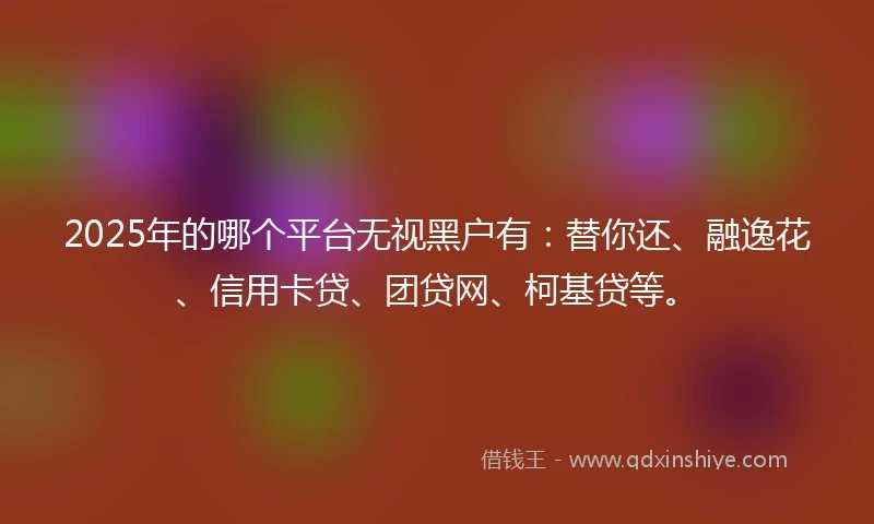 2025年的哪个平台无视黑户有：替你还、融逸花、信用卡贷、团贷网、柯基贷等。