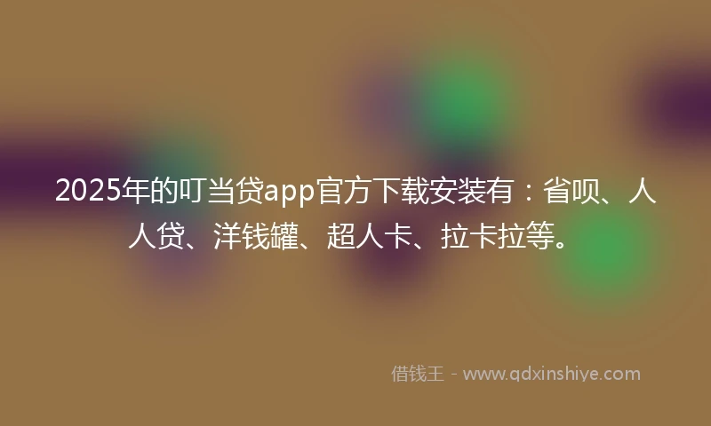 2025年的叮当贷app官方下载安装有：省呗、人人贷、洋钱罐、超人卡、拉卡拉等。