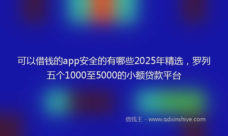 可以借钱的app安全的有哪些2025年精选，罗列五个1000至5000的小额贷款平台