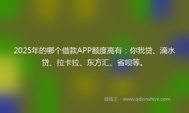 2025年的哪个借款APP额度高有：你我贷、滴水贷、拉卡拉、东方汇、省呗等。