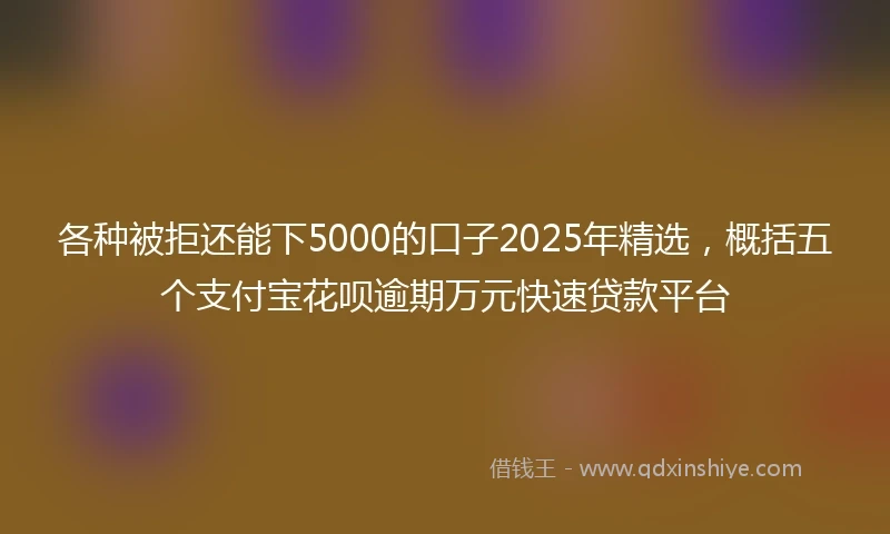 各种被拒还能下5000的口子2025年精选，概括五个支付宝花呗逾期万元快速贷款平台