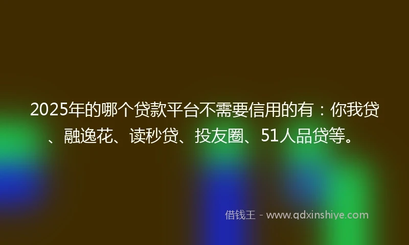 2025年的哪个贷款平台不需要信用的有：你我贷、融逸花、读秒贷、投友圈、51人品贷等。