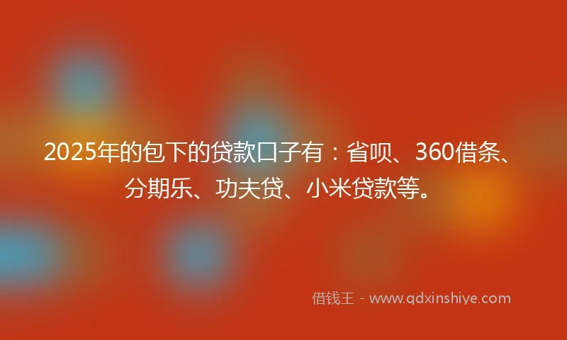 2025年的包下的贷款口子有：省呗、360借条、分期乐、功夫贷、小米贷款等。