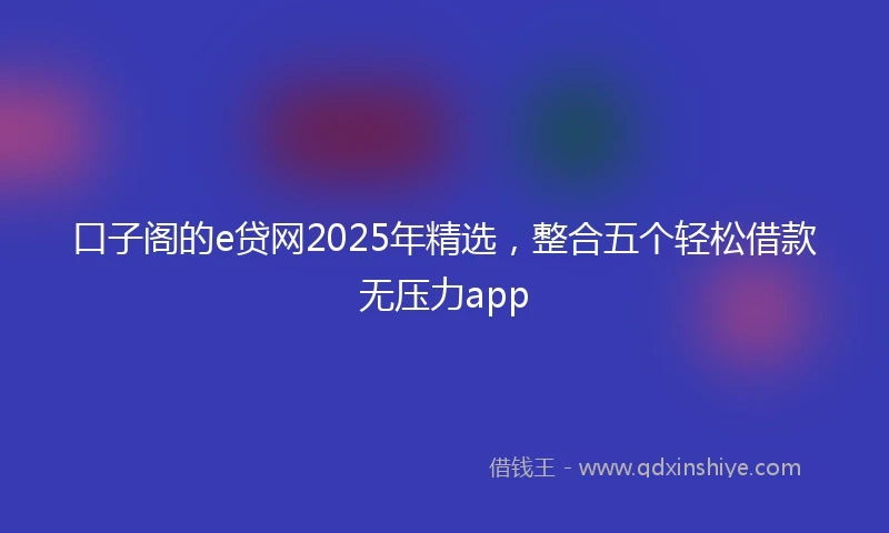 口子阁的e贷网2025年精选，整合五个轻松借款无压力app