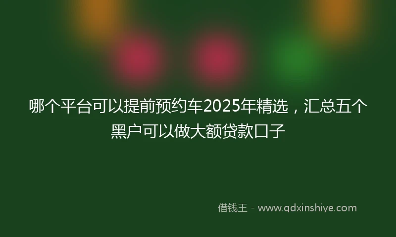 哪个平台可以提前预约车2025年精选,汇总五个黑户可以做大额贷款口子