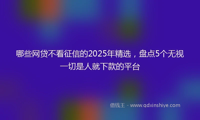 哪些网贷不看征信的2025年精选，盘点5个无视一切是人就下款的平台