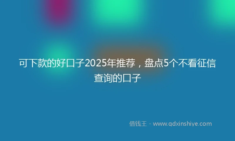 可下款的好口子2025年推荐,盘点5个不看征信查询的口子