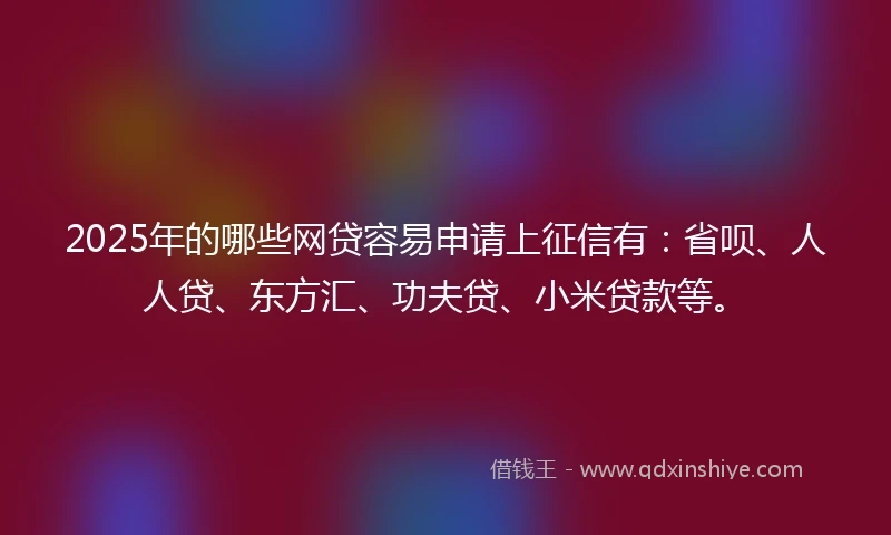 2025年的哪些网贷容易申请上征信有：省呗、人人贷、东方汇、功夫贷、小米贷款等。