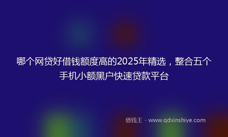 哪个网贷好借钱额度高的2025年精选，整合五个手机小额黑户快速贷款平台