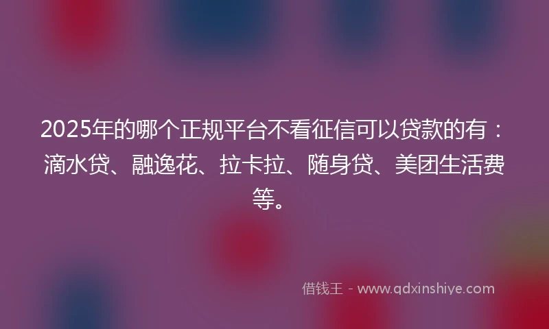 2025年的哪个正规平台不看征信可以贷款的有：滴水贷、融逸花、拉卡拉、随身贷、美团生活费等。