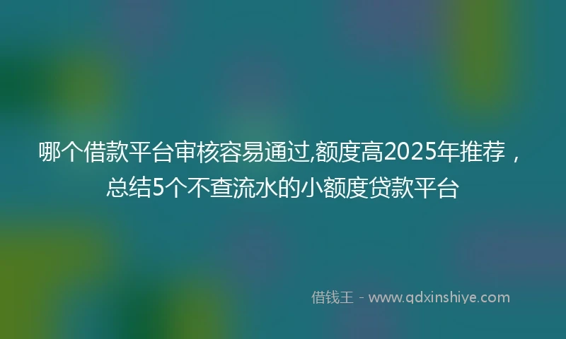 哪个借款平台审核容易通过,额度高2025年推荐，总结5个不查流水的小额度贷款平台