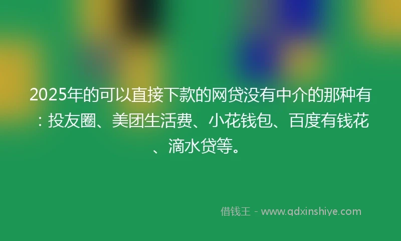 2025年的可以直接下款的网贷没有中介的那种有：投友圈、美团生活费、小花钱包、百度有钱花、滴水贷等。
